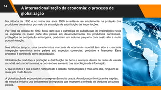 A internacionalização da economia: o processo de
globalização
14
Na década de 1950 e no início dos anos 1960 acreditava- se amplamente na proteção dos
produtores domésticos por meio da estratégia de substituição de impor tações.
Por volta da década de 1980, ficou claro que a estratégia de substituição de importações havia
se esgotado na maior parte dos países em desenvolvimento. Os produtores domésticos,
protegidos de competição estrangeira, produziam um volume pequeno com custo alto e muito
pouca inovação.
O que é bom e o que é ruim? Nenhum ato é isolado, nenhum país é mais uma ilha, ninguém se
isola, por muito tempo.
A globalização da economia é uma expressão muito usada. Acordos econômicos entre nações,
de modo a limitar o uso de barreiras de impostos que impedem a entrada de produtos de outros
países.
Nos últimos tempos, uma característica marcante da economia mundial tem sido a crescente
integração econômica entre países sob aspectos comercial, produtivo e financeiro. Esse
processo é conhecido como globalização.
Globalização produtiva a produção e distribuição de bens e serviços dentro de redes de escala
mundial, reduzindo barreiras, e ocorrendo o aumento das tecnologias de informação.
 