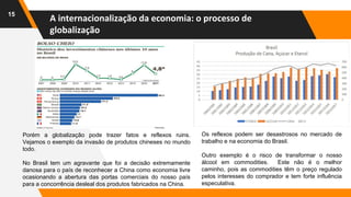 15
Porém a globalização pode trazer fatos e reflexos ruins.
Vejamos o exemplo da invasão de produtos chineses no mundo
todo.
No Brasil tem um agravante que foi a decisão extremamente
danosa para o país de reconhecer a China como economia livre
ocasionando a abertura das portas comerciais do nosso país
para a concorrência desleal dos produtos fabricados na China.
Os reflexos podem ser desastrosos no mercado de
trabalho e na economia do Brasil.
Outro exemplo é o risco de transformar o nosso
álcool em commodities. Este não é o melhor
caminho, pois as commodities têm o preço regulado
pelos interesses do comprador e tem forte influência
especulativa.
A internacionalização da economia: o processo de
globalização
 