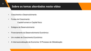 Sobre os temas abordados neste vídeo
3
• Crescimento e Desenvolvimento
• Fontes de Crescimento:
Capital humano e Capital físico
• Estágios de Desenvolvimento
• Financiamento do Desenvolvimento Econômico
• Um modelo de Crescimento Econômico
• A Internacionalização da Economia: O Processo de Globalização
 