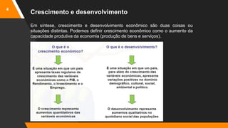 4
Crescimento e desenvolvimento
Em síntese, crescimento e desenvolvimento econômico são duas coisas ou
situações distintas. Podemos definir crescimento econômico como o aumento da
capacidade produtiva da economia (produção de bens e serviços).
 