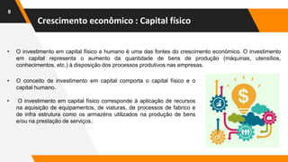 Crescimento econômico : Capital físico
8
• O investimento em capital físico e humano é uma das fontes do crescimento económico. O investimento
em capital representa o aumento da quantidade de bens de produção (máquinas, utensílios,
conhecimentos, etc.) à disposição dos processos produtivos nas empresas.
• O conceito de investimento em capital comporta o capital físico e o
capital humano.
• O investimento em capital físico corresponde à aplicação de recursos
na aquisição de equipamentos, de viaturas, de processos de fabrico e
de infra estrutura como os armazéns utilizados na produção de bens
e/ou na prestação de serviços.
 