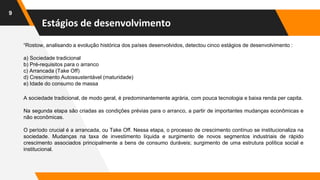 Estágios de desenvolvimento
9
“Rostow, analisando a evolução histórica dos países desenvolvidos, detectou cinco estágios de desenvolvimento :
a) Sociedade tradicional
b) Pré-requisitos para o arranco
c) Arrancada (Take Off)
d) Crescimento Autossustentável (maturidade)
e) Idade do consumo de massa
A sociedade tradicional, de modo geral, é predominantemente agrária, com pouca tecnologia e baixa renda per capita.
Na segunda etapa são criadas as condições prévias para o arranco, a partir de importantes mudanças econômicas e
não econômicas.
O período crucial é a arrancada, ou Take Off. Nessa etapa, o processo de crescimento contínuo se institucionaliza na
sociedade. Mudanças na taxa de investimento líquida e surgimento de novos segmentos industriais de rápido
crescimento associados principalmente a bens de consumo duráveis; surgimento de uma estrutura política social e
institucional.
 