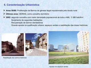 6. Caracterização Urbanística    Anos 50/60:   Proliferação de Bairros de génese ilegal impulsionada pelo êxodo rural.    Últimos anos:  OEIRAS, como concelho dormitório    2002:  segundo concelho com maior densidade populacional de toda a AML: 3 386 hab/Km 2 .   Surgimento de segundas habitações   Recuperação de bairros clandestinos   G rande aposta na qualificação urbana: espaços verdes e reabilitação das áreas históricas Reabilitação dos centros históricos Aposta nos espaços verdes 