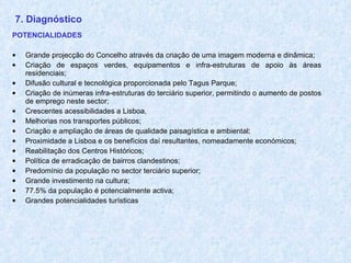 7. Diagnóstico POTENCIALIDADES Grande projecção do Concelho através da criação de uma imagem moderna e dinâmica; Criação de espaços verdes, equipamentos e infra-estruturas de apoio às áreas residenciais; Difusão cultural e tecnológica proporcionada pelo Tagus Parque; Criação de inúmeras infra-estruturas do terciário superior, permitindo o aumento de postos de emprego neste sector; Crescentes acessibilidades a Lisboa, Melhorias nos transportes públicos; Criação e ampliação de áreas de qualidade paisagística e ambiental; Proximidade a Lisboa e os benefícios daí resultantes, nomeadamente económicos; Reabilitação dos Centros Históricos; Política de erradicação de bairros clandestinos; Predomínio da população no sector terciário superior; Grande investimento na cultura; 77.5% da população é potencialmente activa; Grandes potencialidades turísticas 