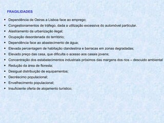FRAGILIDADES Dependência de Oeiras a Lisboa face ao emprego; Congestionamentos de tráfego, dada a utilização excessiva do automóvel particular. Alastramento da urbanização ilegal; Ocupação desordenada do território; Dependência face ao abastecimento de água; Elevada percentagem de habitação clandestina e barracas em zonas degradadas; Elevado preço das casa, que dificulta o acesso aos casais jovens; Concentração dos estabelecimentos industriais próximos das margens dos rios – descuido ambiental Redução da área de floresta; Desigual distribuição de equipamentos; Decréscimo populacional; Envelhecimento populacional; Insuficiente oferta de alojamento turístico; 