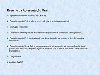 Resumo da Apresentação Oral: Apresentação do Concelho de OEIRAS; Caracterização Física ( clima, a morfologia, a aptidão dos solos); Evolução Histórica; Dinâmicas Demográficas (movimentos migratórios e dinâmicas demográficas); Caracterização Económica ( sectores de actividade, empresas e tipo de funções instaladas) Caracterização Urbanística (equipamentos e infra-estruturas, parque habitacional, património histórico, requalificação urbanística dos núcleos históricos, rede viária de transportes) Diagnóstico Análise SWOT 