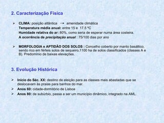 2. Caracterização Física   CLIMA:  posição atlântica    amenidade climática Temperatura média anual:  entre   15 e  17.5 ºC Humidade relativa do ar:  80%, como seria de esperar numa área costeira. A ocorrência de  precipitação anual  : 75/100 dias por ano MORFOLOGIA e APTIDÃO DOS SOLOS :  Concelho coberto por manto basáltico, sendo rico em férteis solos de sequeiro . 1100 ha de solos classificados (classes A e B). Predomínio de baixas elevações. 3. Evolução Histórica Início do Séc. XX:  destino de eleição para as classes mais abastadas que se deslocavam às praias para banhos do mar. Anos 60:  cidade-dormitório de Lisboa Anos 80:  de subúrbio, passa a ser um município dinâmico, integrado na AML. 