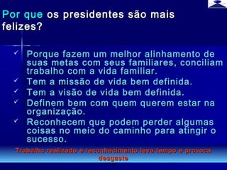 br strategi 11
 Porque fazem um melhor alinhamento dePorque fazem um melhor alinhamento de
suas metas com seus familiares, conciliamsuas metas com seus familiares, conciliam
trabalho com a vida familiar.trabalho com a vida familiar.
 Tem a missão de vida bem definida.Tem a missão de vida bem definida.
 Tem a visão de vida bem definida.Tem a visão de vida bem definida.
 Definem bem com quem querem estar naDefinem bem com quem querem estar na
organização.organização.
 Reconhecem que podem perder algumasReconhecem que podem perder algumas
coisas no meio do caminho para atingir ocoisas no meio do caminho para atingir o
sucesso.sucesso.
Por quePor que os presidentes são maisos presidentes são mais
felizes?felizes?
Trabalho realizado e reconhecimento leva tempo e provocaTrabalho realizado e reconhecimento leva tempo e provoca
desgastedesgaste
 
