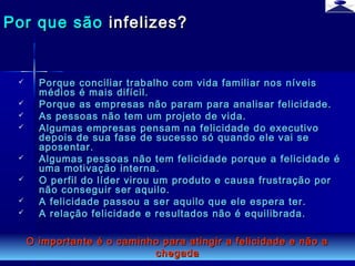 br strategi 13
 Porque conciliar trabalho com vida familiar nos níveisPorque conciliar trabalho com vida familiar nos níveis
médios é mais difícil.médios é mais difícil.
 Porque as empresas não param para analisar felicidade.Porque as empresas não param para analisar felicidade.
 As pessoas não tem um projeto de vida.As pessoas não tem um projeto de vida.
 Algumas empresas pensam na felicidade do executivoAlgumas empresas pensam na felicidade do executivo
depois de sua fase de sucesso só quando ele vai sedepois de sua fase de sucesso só quando ele vai se
aposentar.aposentar.
 Algumas pessoas não tem felicidade porque a felicidade éAlgumas pessoas não tem felicidade porque a felicidade é
uma motivação interna.uma motivação interna.
 O perfil do líder virou um produto e causa frustração porO perfil do líder virou um produto e causa frustração por
não conseguir ser aquilo.não conseguir ser aquilo.
 A felicidade passou a ser aquilo que ele espera ter.A felicidade passou a ser aquilo que ele espera ter.
 A relação felicidade e resultados não é equilibrada.A relação felicidade e resultados não é equilibrada.
Por que sãoPor que são infelizes?infelizes?
O importante é o caminho para atingir a felicidade e não aO importante é o caminho para atingir a felicidade e não a
chegadachegada
 