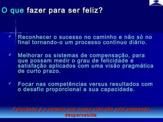 br strategi 14
 Reconhecer o sucesso no caminho e não só noReconhecer o sucesso no caminho e não só no
final tornando-o um processo continuo diário.final tornando-o um processo continuo diário.
 Melhorar os sistemas de compensação, paraMelhorar os sistemas de compensação, para
que possam medir o grau de felicidade eque possam medir o grau de felicidade e
satisfação aplicados com uma visão pragmáticasatisfação aplicados com uma visão pragmática
de curto prazo.de curto prazo.
 Focar nas competências versus resultados comFocar nas competências versus resultados com
o desafio proporcional a sua capacidade.o desafio proporcional a sua capacidade.
O queO que fazer para ser feliz?fazer para ser feliz?
Felicidade é a certeza que nossa vida não está passandoFelicidade é a certeza que nossa vida não está passando
despercebidadespercebida
 
