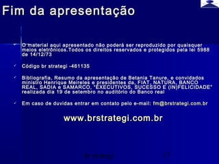 br strategi 17
Fim da apresentaçãoFim da apresentação
 O material aqui apresentado não poderá ser reproduzido por quaisquerO material aqui apresentado não poderá ser reproduzido por quaisquer
meios eletrônicos.Todos os direitos reservados e protegidos pela lei 5988meios eletrônicos.Todos os direitos reservados e protegidos pela lei 5988
de 14/12/73de 14/12/73
 Código br strategi -461135Código br strategi -461135
 Bibliografia, Resumo da apresentação de Betania Tanure, e convidadosBibliografia, Resumo da apresentação de Betania Tanure, e convidados
ministro Henrique Meireles e presidentes da, FIAT, NATURA, BANCOministro Henrique Meireles e presidentes da, FIAT, NATURA, BANCO
REAL, SADIA e SAMARCO, “EXECUTIVOS, SUCESSO E (IN)FELICIDADE”REAL, SADIA e SAMARCO, “EXECUTIVOS, SUCESSO E (IN)FELICIDADE”
realizada dia 19 de setembro no auditório do Banco realrealizada dia 19 de setembro no auditório do Banco real
 Em caso de duvidas entrar em contato pelo e-mail:Em caso de duvidas entrar em contato pelo e-mail: fm@brstrategi.com.brfm@brstrategi.com.br
www.brstrategi.com.brwww.brstrategi.com.br
 