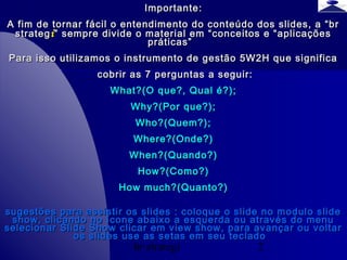 br strategi 2
Importante:Importante:
A fim de tornar fácil o entendimento do conteúdo dos slides, a “brA fim de tornar fácil o entendimento do conteúdo dos slides, a “br
strategstrategii” sempre divide o material em “conceitos e “aplicações” sempre divide o material em “conceitos e “aplicações
práticas”práticas”
Para isso utilizamos o instrumento de gestão 5W2H que significaPara isso utilizamos o instrumento de gestão 5W2H que significa
cobrir as 7 perguntas a seguir:cobrir as 7 perguntas a seguir:
What?(O que?, Qual é?);What?(O que?, Qual é?);
Why?(Por que?);Why?(Por que?);
Who?(Quem?);Who?(Quem?);
Where?(Onde?)Where?(Onde?)
When?(Quando?)When?(Quando?)
How?(Como?)How?(Como?)
How much?(Quanto?)How much?(Quanto?)
sugestões para assistir os slides : coloque o slide no modulo slidesugestões para assistir os slides : coloque o slide no modulo slide
show, clicando no ícone abaixo a esquerda ou através do menushow, clicando no ícone abaixo a esquerda ou através do menu
selecionar Slide Show clicar em view show, para avançar ou voltarselecionar Slide Show clicar em view show, para avançar ou voltar
os slides use as setas em seu tecladoos slides use as setas em seu teclado
 