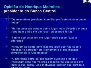 br strategi 4
Opinião de Henrique Meirelles –Opinião de Henrique Meirelles –
presidente do Banco Centralpresidente do Banco Central
 ““Os executivos precisam conciliar profissionalismo comoOs executivos precisam conciliar profissionalismo como
hobby”hobby”
 ““Muitas pessoas acham que o lugar mais divertido é ondeMuitas pessoas acham que o lugar mais divertido é onde
trabalham e não em um resort passando férias ”trabalham e não em um resort passando férias ”
 ““Tenho que estar em um lugar onde posso fazer aTenho que estar em um lugar onde posso fazer a
diferença”diferença”
 ““Ninguém se sente bem fazendo algo que não sabe éNinguém se sente bem fazendo algo que não sabe é
necessário acreditar em treinamento e qualificaçãonecessário acreditar em treinamento e qualificação
competência é fundamental”competência é fundamental”
 ““A diferença entre os que fazem sucesso e os queA diferença entre os que fazem sucesso e os que
fracassam está nos valores pessoais na dedicação emfracassam está nos valores pessoais na dedicação em
fazer o que gosta, uma motivação interior que agrega efazer o que gosta, uma motivação interior que agrega e
 