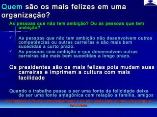 br strategi 9
As pessoas que não tem ambição? Ou as pessoas que temAs pessoas que não tem ambição? Ou as pessoas que tem
ambição?ambição?
 As pessoas que não tem ambição não desenvolvem outrasAs pessoas que não tem ambição não desenvolvem outras
competências ou outras carreiras e são mais bemcompetências ou outras carreiras e são mais bem
sucedidas a curto prazo.sucedidas a curto prazo.
 As pessoas com ambição e que desenvolvem outrasAs pessoas com ambição e que desenvolvem outras
carreiras são mais bem sucedidas a longo prazo.carreiras são mais bem sucedidas a longo prazo.
Os presidentes são os mais felizes pois mudam suasOs presidentes são os mais felizes pois mudam suas
carreiras e imprimem a cultura com maiscarreiras e imprimem a cultura com mais
facilidadefacilidade
Quando o trabalho passa a ser uma fonte de felicidade deixaQuando o trabalho passa a ser uma fonte de felicidade deixa
de ser uma fonte antagônica com relação a família, amigosde ser uma fonte antagônica com relação a família, amigos
e outras necessidades.e outras necessidades.
QuemQuem são os mais felizes em umasão os mais felizes em uma
organização?organização?
A felicidade é fruto de um pensamento e de uma ação logo: pense, aja e sinta aA felicidade é fruto de um pensamento e de uma ação logo: pense, aja e sinta a
felicidadefelicidade
 