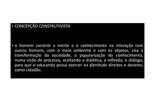 • CONCEPÇÃO CONSTRUTIVISTA
• o homem constrói a mente e o conhecimento na interação com
outros homens, com o meio ambiente e com os objetos, visa à
transformação da sociedade, a popularização do conhecimento,
numa visão de processo, aceitando a dialética, a reflexão, o diálogo,
para que o educando possa exercer na plenitude direitos e deveres,
como cidadão.
 