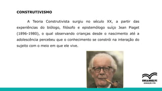 CONSTRUTIVISMO
A Teoria Construtivista surgiu no século XX, a partir das
experiências do biólogo, filósofo e epistemólogo suíço Jean Piaget
(1896-1980), o qual observando crianças desde o nascimento até a
adolescência percebeu que o conhecimento se constrói na interação do
sujeito com o meio em que ele vive.
 