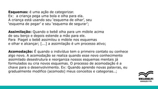 Esquemas: é uma ação de categorizar.
Ex: a criança pega uma bola e olha para ela.
A criança está usando seu ‘esquema de olhar’, seu
‘esquema de pegar’ e seu ‘esquema de segurar’;
Assimilação: Quando o bebê olha para um móbile acima
de seu berço e depois estende a mão para ele.
Para Piaget o bebê assimilou o móbile nos esquemas
e olhar e alcançar; [...] a assimilação é um processo ativo;
Acomodação: É quando o indivíduo tem o primeiro contato ou conhece
algo novo. A acomodação se realiza quando esse novo conhecimento
assimilado desestrutura e reorganiza nossos esquemas mentais já
formulados ou cria novos esquemas. O processo de acomodação é a
chave para o desenvolvimento. Ex: Quando aprendo novas palavras, eu
gradualmente modifico (acomodo) meus conceitos e categorias..;
 