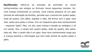 Equilibração: refere-se ao processo de acomodar os novos
conhecimentos aos antigos ou formular novos esquemas mentais. Ex:
uma criança conhecendo os animais. Uma criança pequena vê um gato
(animal de estimação da família), percebe que o animal tem quatro patas,
anda de quatro, tem pêlos, bigodes e rabo. Ela brinca com o gato, toca
nele, sente seus pelos e unhas. Cria um esquema para esse conhecimento
– esquema “gato”. Mas, um dia, essa criança é levada ao zoológico e vê
um cavalo. Ora, o cavalo tem quatro patas, anda de quatro, tem pelos,
rabo etc. Mas o cavalo não é um gato. Esse novo conhecimento exige que
a criança assimile a informação que nem todo animal de quatro patas é
gato;
 