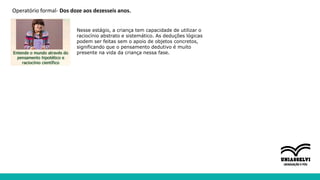 Operatório formal- Dos doze aos dezesseis anos.
Nesse estágio, a criança tem capacidade de utilizar o
raciocínio abstrato e sistemático. As deduções lógicas
podem ser feitas sem o apoio de objetos concretos,
significando que o pensamento dedutivo é muito
presente na vida da criança nessa fase.
 