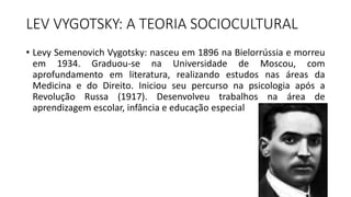 LEV VYGOTSKY: A TEORIA SOCIOCULTURAL
• Levy Semenovich Vygotsky: nasceu em 1896 na Bielorrússia e morreu
em 1934. Graduou-se na Universidade de Moscou, com
aprofundamento em literatura, realizando estudos nas áreas da
Medicina e do Direito. Iniciou seu percurso na psicologia após a
Revolução Russa (1917). Desenvolveu trabalhos na área de
aprendizagem escolar, infância e educação especial
 
