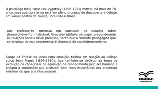 O psicólogo bielo-russo Lev Vygotsky (1896-1934) morreu há mais de 70
anos, mas sua obra ainda está em pleno processo de descoberta e debate
em vários pontos do mundo, incluindo o Brasil.
Aos professores interessa em particular os estudos sobre
desenvolvimento intelectual. Vygotsky atribuía um papel preponderante
às relações sociais nesse processo, tanto que a corrente pedagógica que
se originou de seu pensamento é chamada de sociointeracionismo.
Surge da ênfase no social uma oposição teórica em relação ao biólogo
suíço Jean Piaget (1896-1980), que também se dedicou ao tema da
evolução da capacidade de aquisição de conhecimento pelo ser humano e
chegou a conclusões que atribuem bem mais importância aos processos
internos do que aos interpessoais.
 