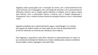 Vygotsky estava preocupado com a formação da mente, com o desenvolvimento dos
seres humanos, com a linguagem, com a formação de conceitos, com o pensamento em
diferentes culturas, com a relação sujeito ambiente e trabalho, com os signos criados
pelo homem, com a estimulação interna e externa, com a relação intrapessoal e
interpessoal, com o cérebro humano diante da evolução histórica e com o intercâmbio
social.
Vygotsky acreditava que o desenvolvimento segue a aprendizagem. As crianças
são capazes de realizar tarefas um tanto além do seu nível de desenvolvimento
se lhes for oferecido um estímulo por indivíduos mais maduros
Para Vygotsky, a experiência como fator influente no desenvolvimento se insere no
seu conceito de atividade do indivíduo no mundo, mediado pelos sistemas simbólicos
de que dispõe, sendo a linguagem o principal deles.
 