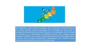 Para Vygotsky, a cultura molda o psicológico, isto é, determina a maneira de pensar.
Ele estava, portanto, sempre preocupado com a formação da mente, com os
estágios de desenvolvimento dos seres humanos, com a linguagem, com a formação
de conceitos, com o pensamento em diferentes culturas, com a relação sujeito-
ambiente e trabalho, com os signos criados pelo homem, com a estimulação interna
e externa, com as relações intrapessoais e interpessoais, com o cérebro humano
diante da evolução histórica e com o intercâmbio social
 