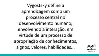 Vygostsky define a
aprendizagem como um
processo central no
desenvolvimento humano,
envolvendo a interação, em
virtude de um processo de
apropriação de conhecimentos,
signos, valores, habilidades...
 