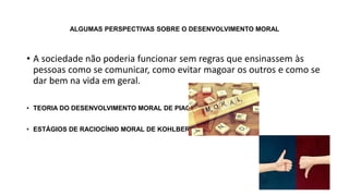 ALGUMAS PERSPECTIVAS SOBRE O DESENVOLVIMENTO MORAL
• A sociedade não poderia funcionar sem regras que ensinassem às
pessoas como se comunicar, como evitar magoar os outros e como se
dar bem na vida em geral.
• TEORIA DO DESENVOLVIMENTO MORAL DE PIAGET
• ESTÁGIOS DE RACIOCÍNIO MORAL DE KOHLBERG
 