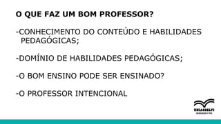 O QUE FAZ UM BOM PROFESSOR?
-CONHECIMENTO DO CONTEÚDO E HABILIDADES
PEDAGÓGICAS;
-DOMÍNIO DE HABILIDADES PEDAGÓGICAS;
-O BOM ENSINO PODE SER ENSINADO?
-O PROFESSOR INTENCIONAL
 