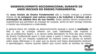 DESENVOLVIMENTO SOCIOEMOCIONAL DURANTE OS
ANOS INICIAIS DO ENSINO FUNDAMENTAL
Os anos iniciais do Ensino Fundamental dão a muitas crianças a primeira
chance de se comparar com outras crianças e de trabalhar e brincar sob a
orientação de adultos fora de sua família. Esses adultos devem proporcionar
experiências que permitam às crianças ter sucesso, sentir-se bem consigo mesmas
e manter seu entusiasmo e criatividade.
A palavra-chave em relação ao desenvolvimento pessoal e social é aceitação. O
fato é que as crianças diferem em suas habilidades; não importa o
que os professores façam, e os alunos terão descoberto no final dos anos iniciais
do Ensino Fundamental quem é mais capaz e quem é menos capaz. No entanto,
você pode ter um impacto substancial na maneira como os alunos se sentem
sobre essas diferenças e no valor que os alunos com baixo desempenho atribuem
à aprendizagem, mesmo quando sabem que nunca serão as estrelas da classe.
 