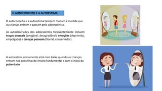 O AUTOCONCEITO E A AUTOESTIMA
A autoestima comumente está mais baixa quando as crianças
entram nos anos finai do ensino fundamental e com o início da
puberdade
O autoconceito e a autoestima também mudam à medida que
as crianças entram e passam pela adolescência.
As autodescrições dos adolescentes frequentemente incluem
traços pessoais (amigável, desagradável), emoções (deprimido,
empolgado) e crenças pessoais (liberal, conservador).
 