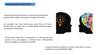 O desenvolvimento emocional, a maioria dos adolescentes
experimenta conflitos emocionais em algum momento.
DESENVOLVIMENTO EMOCIONAL
As transições dos anos iniciais para anos finais do Ensino
Fundamental ou deste para o Ensino Médio também podem
ser bastante estressantes.
O sofrimento emocional é temporário e é administrado com
sucesso, mas, para alguns, o estresse leva à delinquência,
abuso de drogas ou tentativas de suicídio
A saúde emocional também é um fator chave para o sucesso
acadêmico na escola (FISHER, 2006).
 