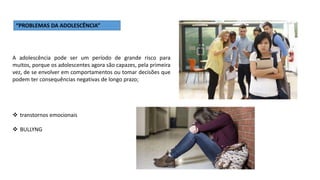“PROBLEMAS DA ADOLESCÊNCIA”
A adolescência pode ser um período de grande risco para
muitos, porque os adolescentes agora são capazes, pela primeira
vez, de se envolver em comportamentos ou tomar decisões que
podem ter consequências negativas de longo prazo;
 transtornos emocionais
 BULLYNG
 
