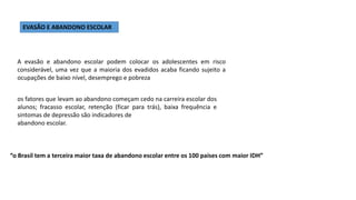 A evasão e abandono escolar podem colocar os adolescentes em risco
considerável, uma vez que a maioria dos evadidos acaba ficando sujeito a
ocupações de baixo nível, desemprego e pobreza
EVASÃO E ABANDONO ESCOLAR
os fatores que levam ao abandono começam cedo na carreira escolar dos
alunos; fracasso escolar, retenção (ficar para trás), baixa frequência e
sintomas de depressão são indicadores de
abandono escolar.
“o Brasil tem a terceira maior taxa de abandono escolar entre os 100 países com maior IDH”
 