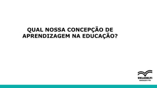 QUAL NOSSA CONCEPÇÃO DE
APRENDIZAGEM NA EDUCAÇÃO?
 