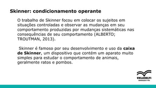 Skinner: condicionamento operante
O trabalho de Skinner focou em colocar os sujeitos em
situações controladas e observar as mudanças em seu
comportamento produzidas por mudanças sistemáticas nas
consequências de seu comportamento (ALBERTO;
TROUTMAN, 2013).
Skinner é famoso por seu desenvolvimento e uso da caixa
de Skinner, um dispositivo que contém um aparato muito
simples para estudar o comportamento de animais,
geralmente ratos e pombos.
 