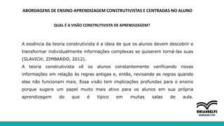 ABORDAGENS DE ENSINO-APRENDIZAGEM CONSTRUTIVISTAS E CENTRADAS NO ALUNO
QUAL É A VISÃO CONSTRUTIVISTA DE APRENDIZAGEM?
A essência da teoria construtivista é a ideia de que os alunos devem descobrir e
transformar individualmente informações complexas se quiserem torná-las suas
(SLAVICH; ZIMBARDO, 2012).
A teoria construtivista vê os alunos constantemente verificando novas
informações em relação às regras antigas e, então, revisando as regras quando
elas não funcionam mais. Essa visão tem implicações profundas para o ensino
porque sugere um papel muito mais ativo para os alunos em sua própria
aprendizagem do que é típico em muitas salas de aula.
 