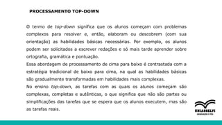 PROCESSAMENTO TOP-DOWN
O termo de top-down significa que os alunos começam com problemas
complexos para resolver e, então, elaboram ou descobrem (com sua
orientação) as habilidades básicas necessárias. Por exemplo, os alunos
podem ser solicitados a escrever redações e só mais tarde aprender sobre
ortografia, gramática e pontuação.
Essa abordagem de processamento de cima para baixo é contrastada com a
estratégia tradicional de baixo para cima, na qual as habilidades básicas
são gradualmente transformadas em habilidades mais complexas.
No ensino top-down, as tarefas com as quais os alunos começam são
complexas, completas e autênticas, o que significa que não são partes ou
simplificações das tarefas que se espera que os alunos executem, mas são
as tarefas reais.
 