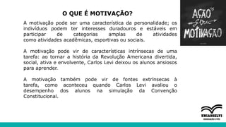 O QUE É MOTIVAÇÃO?
A motivação pode ser uma característica da personalidade; os
indivíduos podem ter interesses duradouros e estáveis em
participar de categorias amplas de atividades
como atividades acadêmicas, esportivas ou sociais.
A motivação pode vir de características intrínsecas de uma
tarefa: ao tornar a história da Revolução Americana divertida,
social, ativa e envolvente, Carlos Levi deixou os alunos ansiosos
para aprender.
A motivação também pode vir de fontes extrínsecas à
tarefa, como aconteceu quando Carlos Levi avaliou o
desempenho dos alunos na simulação da Convenção
Constitucional.
 