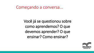 Começando a conversa...
Você já se questionou sobre
como aprendemos? O que
devemos aprender? O que
ensinar? Como ensinar?
 