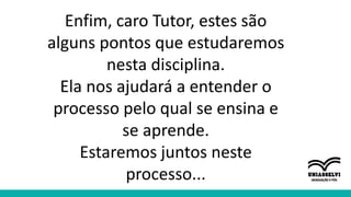 Enfim, caro Tutor, estes são
alguns pontos que estudaremos
nesta disciplina.
Ela nos ajudará a entender o
processo pelo qual se ensina e
se aprende.
Estaremos juntos neste
processo...
 