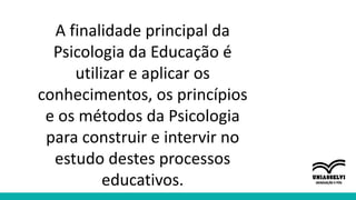 A finalidade principal da
Psicologia da Educação é
utilizar e aplicar os
conhecimentos, os princípios
e os métodos da Psicologia
para construir e intervir no
estudo destes processos
educativos.
 