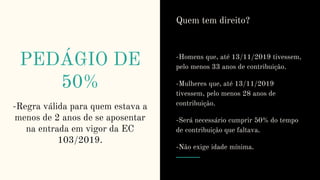 PEDÁGIO DE
50%
-Regra válida para quem estava a
menos de 2 anos de se aposentar
na entrada em vigor da EC
103/2019.
Quem tem direito?
-Homens que, até 13/11/2019 tivessem,
pelo menos 33 anos de contribuição.
-Mulheres que, até 13/11/2019
tivessem, pelo menos 28 anos de
contribuição.
-Será necessário cumprir 50% do tempo
de contribuição que faltava.
-Não exige idade mínima.
 