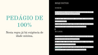 PEDÁGIO DE
100%
Nesta regra já há exigência de
idade mínima.
REQUISITOS
HOMEM:
-60 anos (idade mínima exigida no momento da DER –
Data de Entrada do Requerimento);
-35 anos de contribuição (tempo de contribuição
mínimo exigido);
-O dobro do tempo que faltava para se aposentar no
momento da vigência da Reforma (13/11/2019).
MULHER:
-57 anos (idade mínima exigida no momento da DER –
Data de Entrada do Requerimento);
-30 anos de tempo de contribuição (tempo de
contribuição mínimo exigido);
-O dobro do tempo que faltava para se aposentar no
momento da vigência da Reforma (13/11/2019).
 