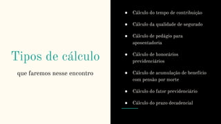 Tipos de cálculo
que faremos nesse encontro
● Cálculo do tempo de contribuição
● Cálculo da qualidade de segurado
● Cálculo de pedágio para
aposentadoria
● Cálculo de honorários
previdenciários
● Cálculo de acumulação de benefício
com pensão por morte
● Cálculo do fator previdenciário
● Cálculo do prazo decadencial
 