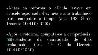 -Antes da reforma o cálculo levava em
consideração cada dia, mês e ano trabalhado
para computar o tempo (art. 188 G do
Decreto 10.410/2020)
-Após a reforma, computa-se a competência,
independente da quantidade de dias
trabalhados (art. 19 C do Decreto
10.410/2020)
 