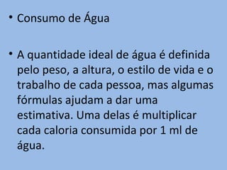 • Consumo de Água

• A quantidade ideal de água é definida
  pelo peso, a altura, o estilo de vida e o
  trabalho de cada pessoa, mas algumas
  fórmulas ajudam a dar uma
  estimativa. Uma delas é multiplicar
  cada caloria consumida por 1 ml de
  água.
 