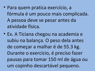 • Para quem pratica exercício, a
  fórmula é um pouco mais complicada.
  A pessoa deve se pesar antes da
  atividade física.
• Ex. A Ticiana chegou na academia e
  subiu na balança. O peso dela antes
  de começar a malhar é de 55.3 kg.
  Durante o exercício, é preciso fazer
  pausas para tomar 150 ml de água ou
  um copinho descartável pequeno.
 