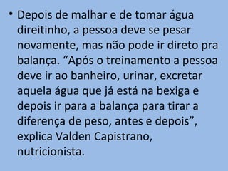 • Depois de malhar e de tomar água
  direitinho, a pessoa deve se pesar
  novamente, mas não pode ir direto pra
  balança. “Após o treinamento a pessoa
  deve ir ao banheiro, urinar, excretar
  aquela água que já está na bexiga e
  depois ir para a balança para tirar a
  diferença de peso, antes e depois”,
  explica Valden Capistrano,
  nutricionista.
 